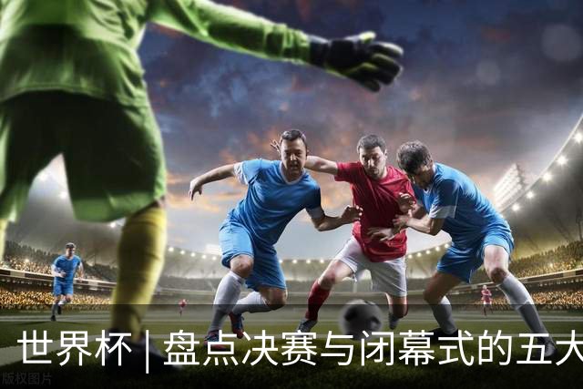世界杯 | 盘点决赛与闭幕式的五大亮点