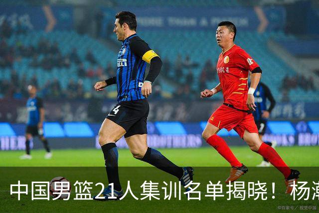 中国男篮21人集训名单揭晓！杨瀚森领衔，胡明轩周琦张镇麟落选