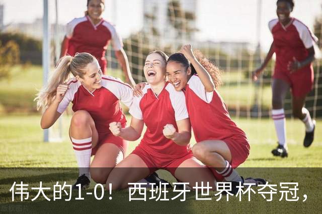 伟大的1-0！西班牙世界杯夺冠，神兵复制小白绝杀，梅西无缘金靴