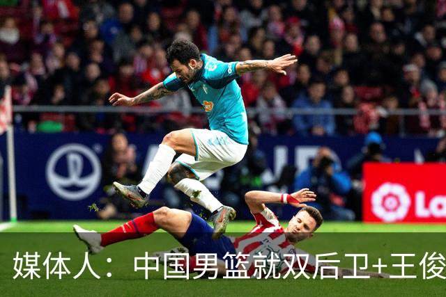 媒体人：中国男篮就双后卫+王俊杰乱战 其他人都当好蓝领就行
