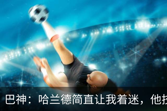 巴神：哈兰德简直让我着迷，他技术不算最细腻进球转化率高得离谱