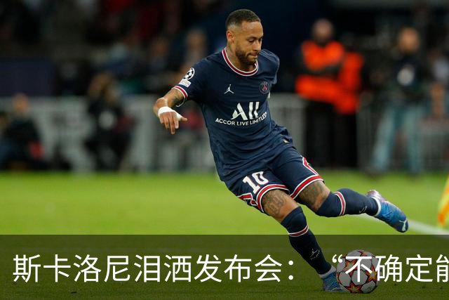 斯卡洛尼泪洒发布会：“不确定能否继续” 将履行合同至年底