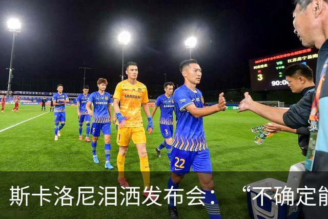 斯卡洛尼泪洒发布会：“不确定能否继续” 将履行合同至年底