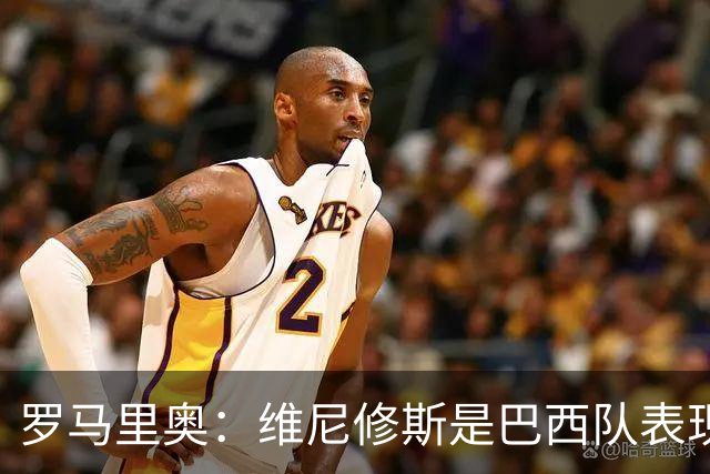 罗马里奥：维尼修斯是巴西队表现最好的 拉菲尼亚表现低于预期