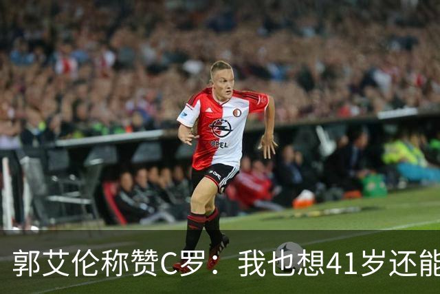 郭艾伦称赞C罗：我也想41岁还能打球让大家评判 挨骂也很幸福