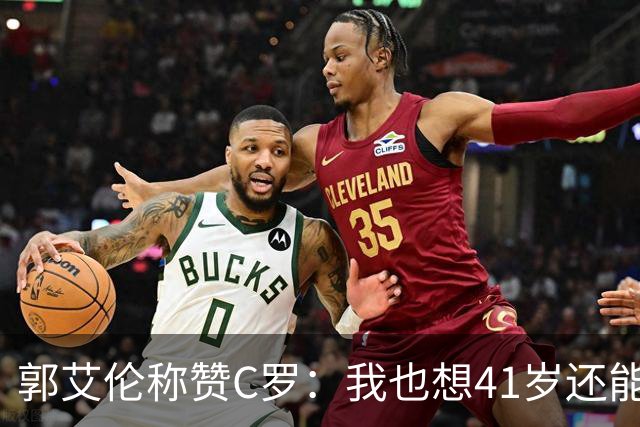 郭艾伦称赞C罗：我也想41岁还能打球让大家评判 挨骂也很幸福