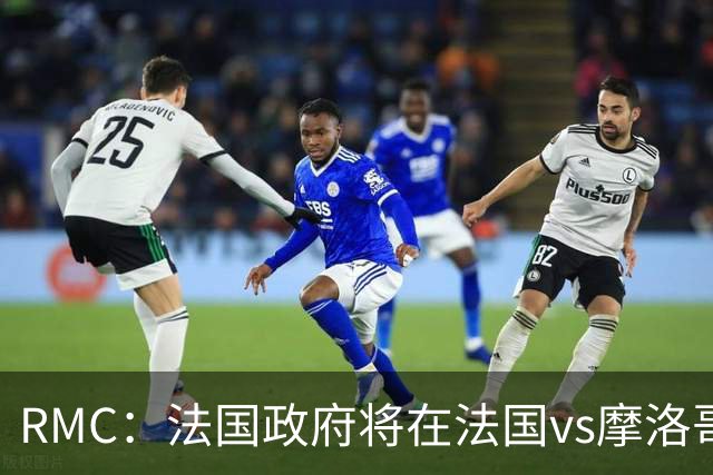 RMC：法国政府将在法国vs摩洛哥的比赛动用大量安保 确保球迷安全